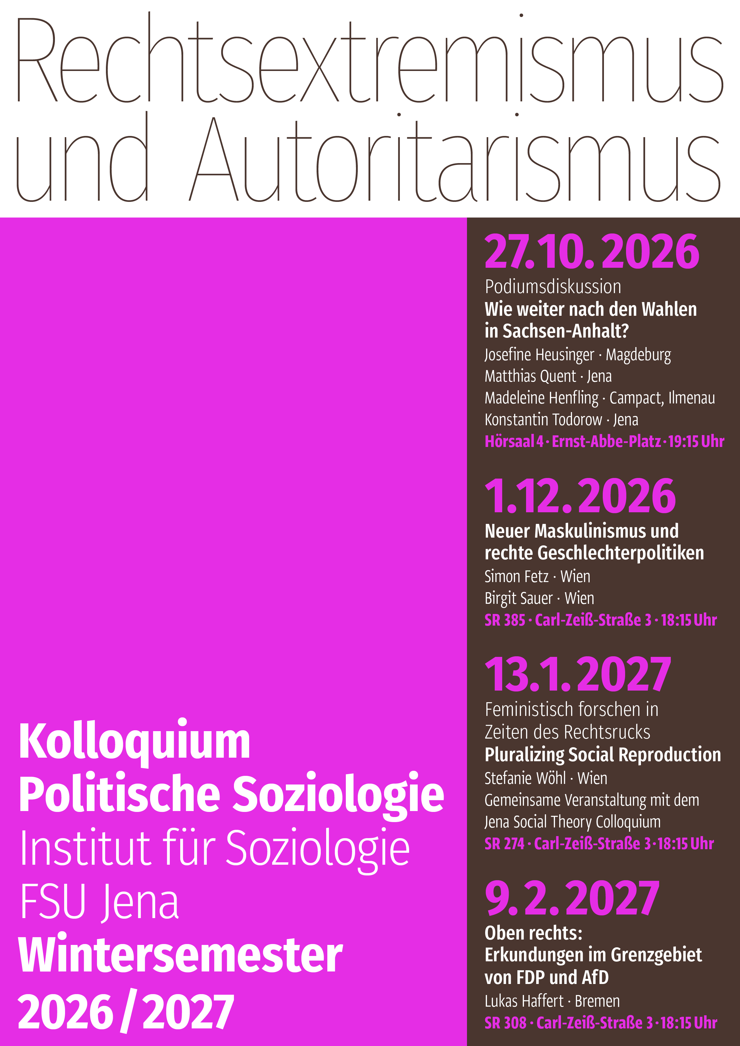 Plakat mit der Überschrift 'Rechtsextremismus und Autoritarismus' und dem Text 'Kolloquium Politische Soziologie, Institut für Soziologie, FSU Jena, Wintersemester 2026/2027; 27.10.2026, Podiumsdiskussion, Wie weiter nach den Wahlen in Sachsen-Anhalt?, Josefine Heusinger - Magdeburg, Matthias Quent - Jena, Madeleine Henfling - Campact Ilmenau, Konstantin Todorow - Jena, Hörsaal 4 - Ernst-Abbe-Platz - 19:15 Uhr; 1.12.2026, Neuer Maskulinismus und rechte Geschlechterpolitiken, Simon Fetz - Wien, Birgit Sauer - Wien, Sr 385 - Carl-Zeiß-Straße 3 - 18:15 Uhr; 13.1.2027, Feministisch forschen in Zeiten des Rechtsrucks, Pluralizing Social Reproduction, Stefanie Wöhl - Wien, Gemeinsame Veranstaltung mit dem Jena Social Theory Colloquium, SR 274 - Carl-Zeiß-Straße 3 - 18:15 Uhr; 9.2.2027, Oben rechts: Erkundungen im Grenzgebiet von FDP und AfD, Lukas Haffert - Bremen, SR 308 - Carl-Zeiß-Straße 3 - 18:15 Uhr'